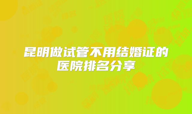昆明做试管不用结婚证的医院排名分享
