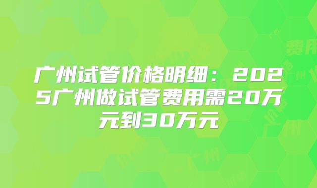 广州试管价格明细：2025广州做试管费用需20万元到30万元