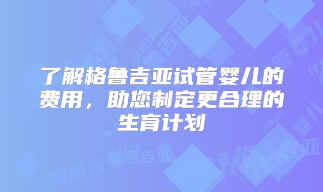 了解格鲁吉亚试管婴儿的费用，助您制定更合理的生育计划