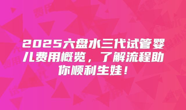 2025六盘水三代试管婴儿费用概览，了解流程助你顺利生娃！