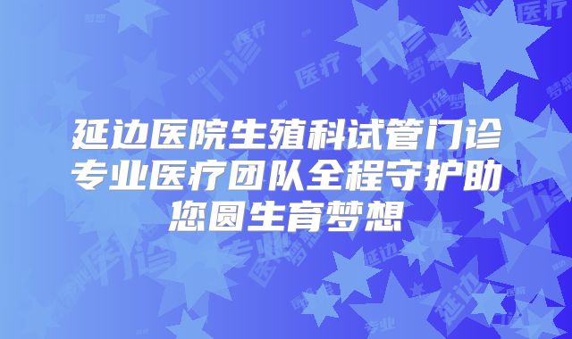 延边医院生殖科试管门诊专业医疗团队全程守护助您圆生育梦想