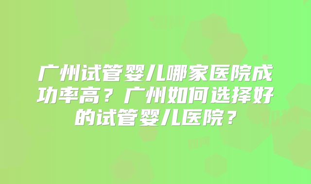 广州试管婴儿哪家医院成功率高？广州如何选择好的试管婴儿医院？
