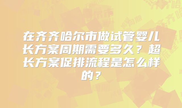 在齐齐哈尔市做试管婴儿长方案周期需要多久？超长方案促排流程是怎么样的？