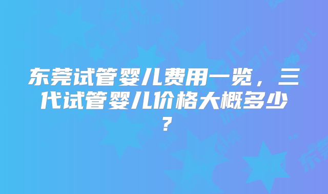 东莞试管婴儿费用一览，三代试管婴儿价格大概多少？