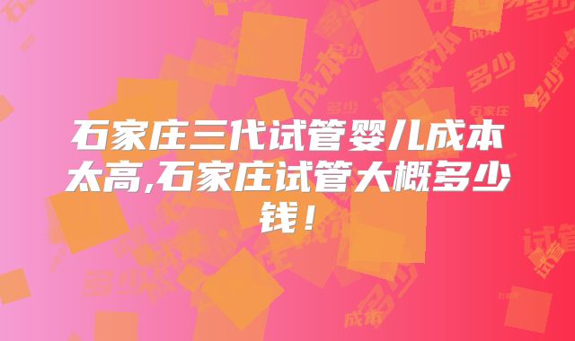 石家庄三代试管婴儿成本太高,石家庄试管大概多少钱！