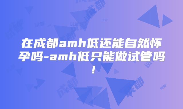 在成都amh低还能自然怀孕吗-amh低只能做试管吗!