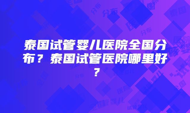 泰国试管婴儿医院全国分布？泰国试管医院哪里好？