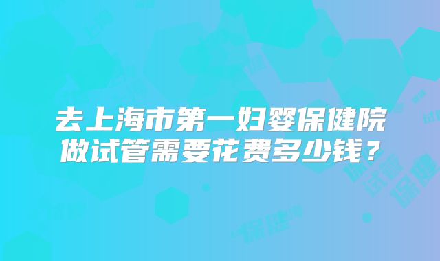 去上海市第一妇婴保健院做试管需要花费多少钱？