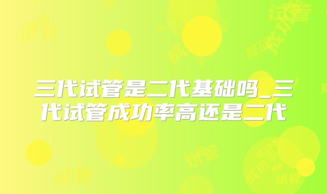 三代试管是二代基础吗_三代试管成功率高还是二代