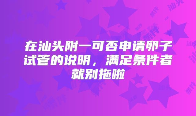 在汕头附一可否申请卵子试管的说明，满足条件者就别拖啦