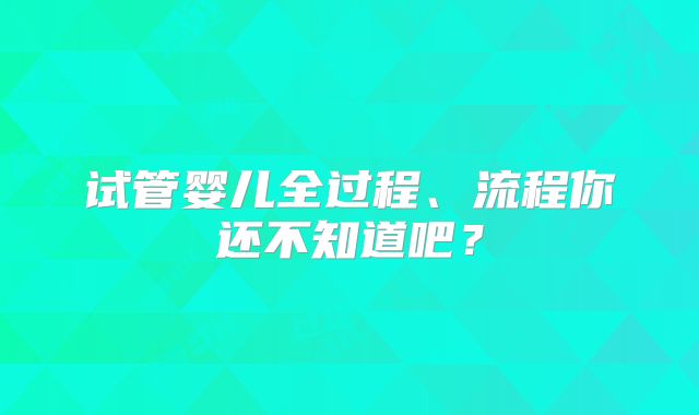 试管婴儿全过程、流程你还不知道吧？