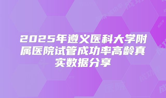 2025年遵义医科大学附属医院试管成功率高龄真实数据分享