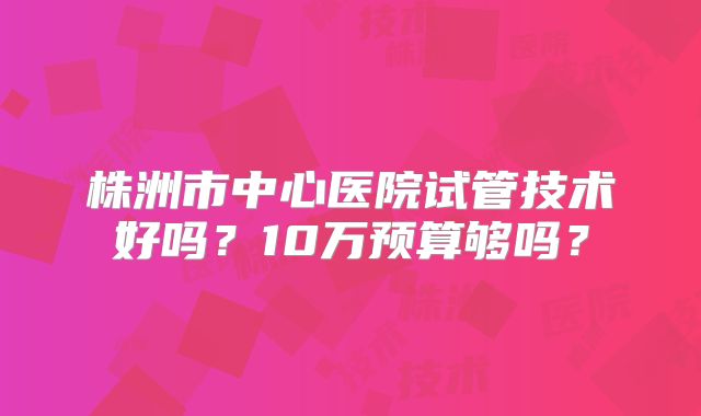 株洲市中心医院试管技术好吗？10万预算够吗？