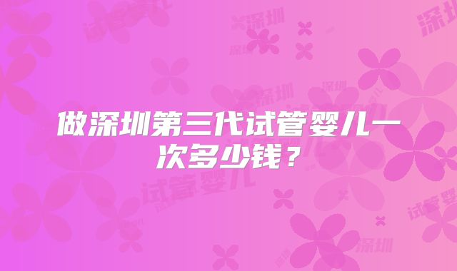 做深圳第三代试管婴儿一次多少钱?