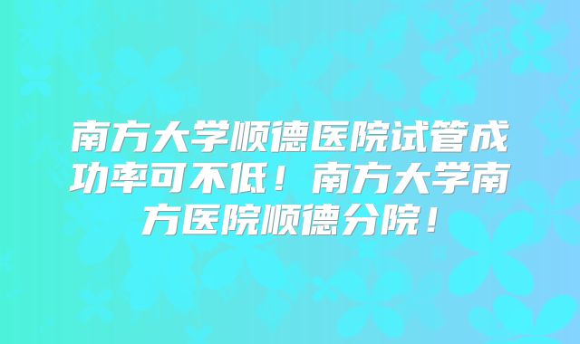 南方大学顺德医院试管成功率可不低！南方大学南方医院顺德分院！