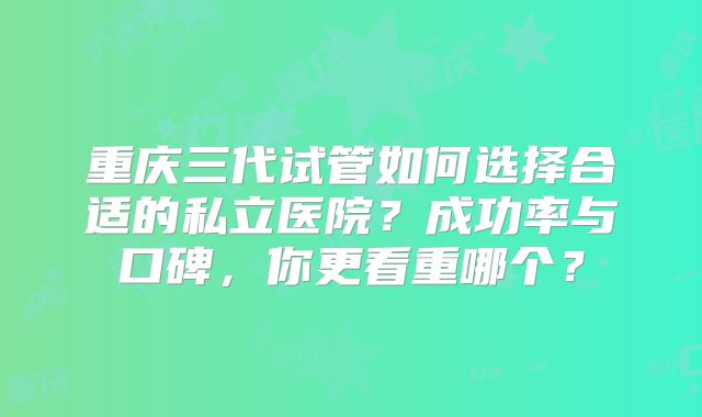 重庆三代试管如何选择合适的私立医院？成功率与口碑，你更看重哪个？