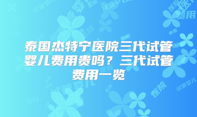 泰国杰特宁医院三代试管婴儿费用贵吗？三代试管费用一览