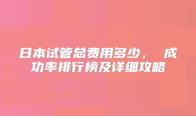 日本试管总费用多少, 成功率排行榜及详细攻略
