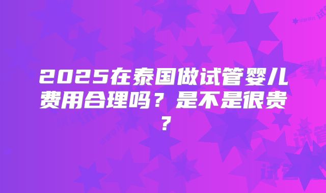 2025在泰国做试管婴儿费用合理吗?是不是很贵?