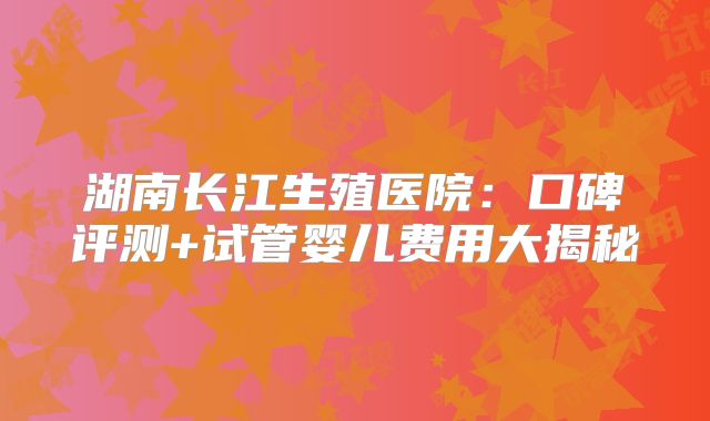 湖南长江生殖医院：口碑评测+试管婴儿费用大揭秘