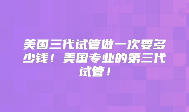 美国三代试管做一次要多少钱!美国专业的第三代试管!