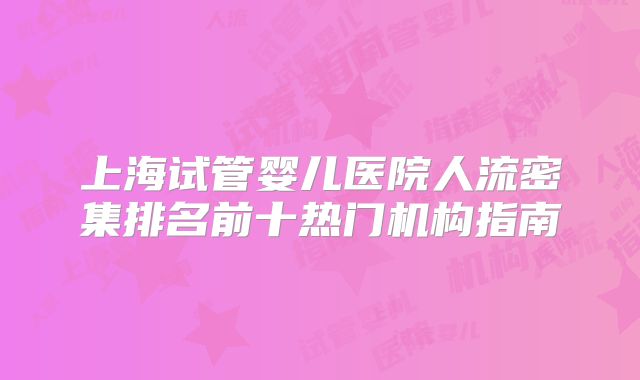 上海试管婴儿医院人流密集排名前十热门机构指南