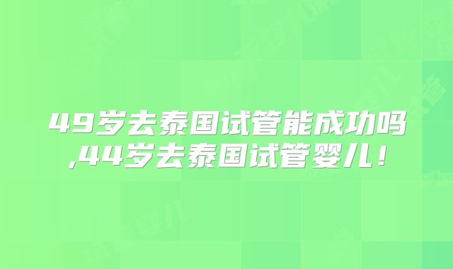 49岁去泰国试管能成功吗,44岁去泰国试管婴儿！