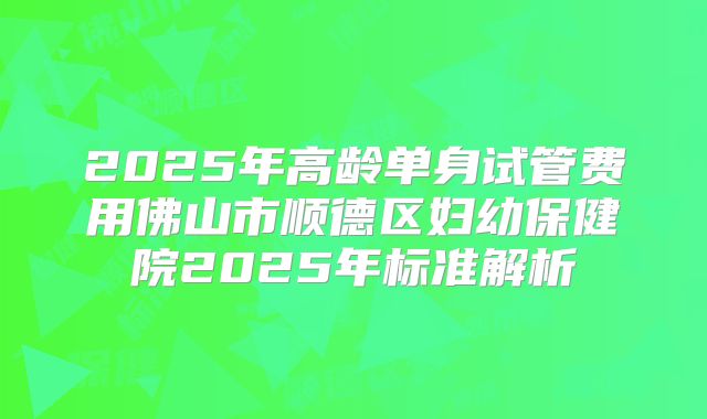 2025年高龄单身试管费用佛山市顺德区妇幼保健院2025年标准解析