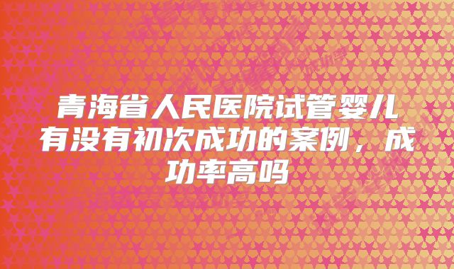 青海省人民医院试管婴儿有没有初次成功的案例，成功率高吗