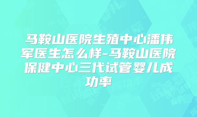 马鞍山医院生殖中心潘伟军医生怎么样-马鞍山医院保健中心三代试管婴儿成功率