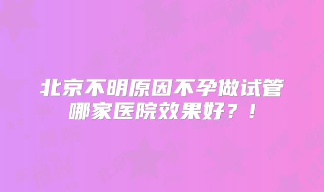 北京不明原因不孕做试管哪家医院效果好？!