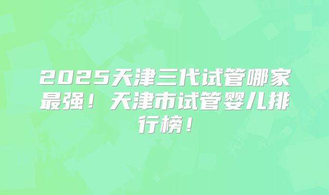 2025天津三代试管哪家最强！天津市试管婴儿排行榜！