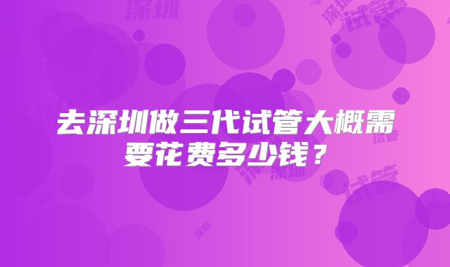 去深圳做三代试管大概需要花费多少钱？