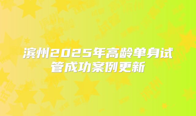 滨州2025年高龄单身试管成功案例更新