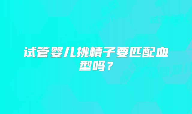试管婴儿挑精子要匹配血型吗？