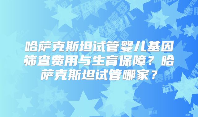 哈萨克斯坦试管婴儿基因筛查费用与生育保障？哈萨克斯坦试管哪家？
