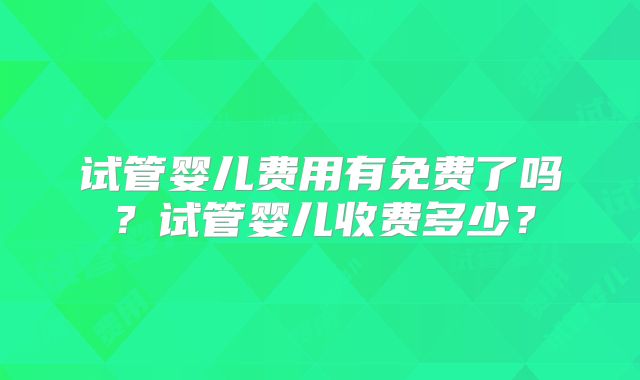 试管婴儿费用有免费了吗？试管婴儿收费多少？
