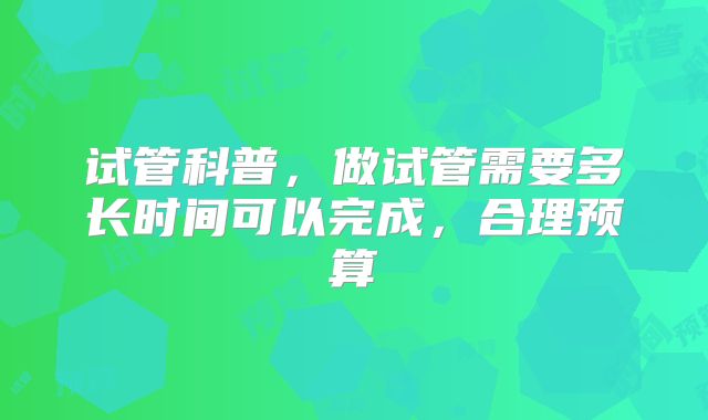试管科普，做试管需要多长时间可以完成，合理预算