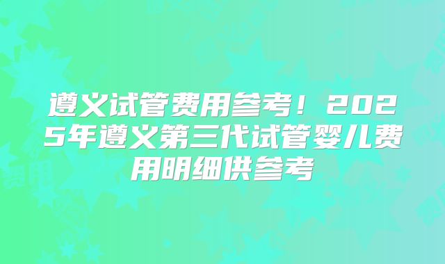 遵义试管费用参考！2025年遵义第三代试管婴儿费用明细供参考