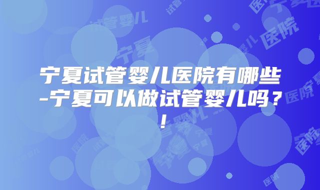 宁夏试管婴儿医院有哪些-宁夏可以做试管婴儿吗？！