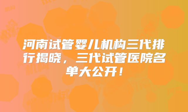 河南试管婴儿机构三代排行揭晓，三代试管医院名单大公开！