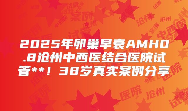 2025年卵巢早衰AMH0.8沧州中西医结合医院试管**！38岁真实案例分享