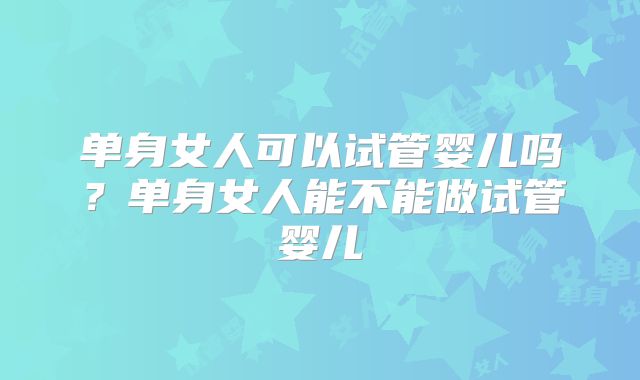 单身女人可以试管婴儿吗？单身女人能不能做试管婴儿