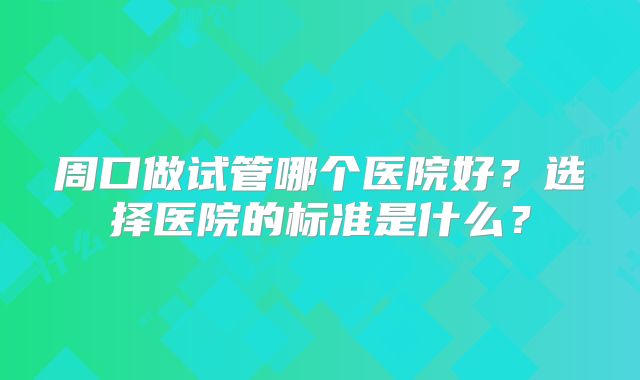 周口做试管哪个医院好?选择医院的标准是什么?