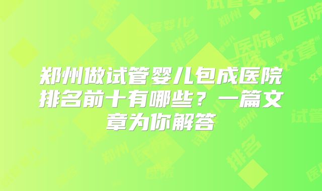 郑州做试管婴儿包成医院排名前十有哪些？一篇文章为你解答