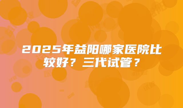 2025年益阳哪家医院比较好？三代试管？