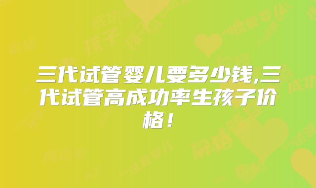 三代试管婴儿要多少钱,三代试管高成功率生孩子价格!
