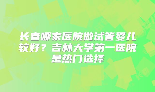 长春哪家医院做试管婴儿较好？吉林大学第一医院是热门选择