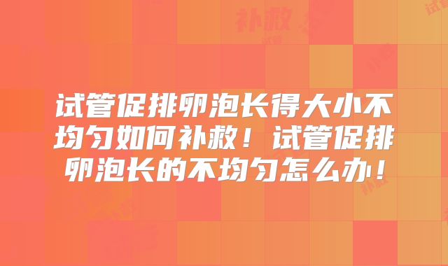 试管促排卵泡长得大小不均匀如何补救！试管促排卵泡长的不均匀怎么办！