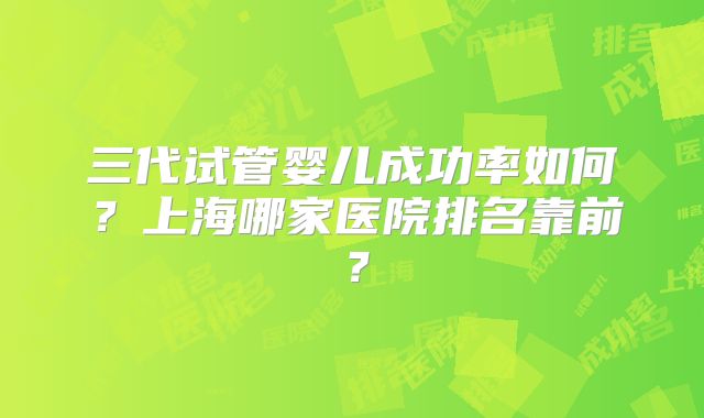 三代试管婴儿成功率如何？上海哪家医院排名靠前？